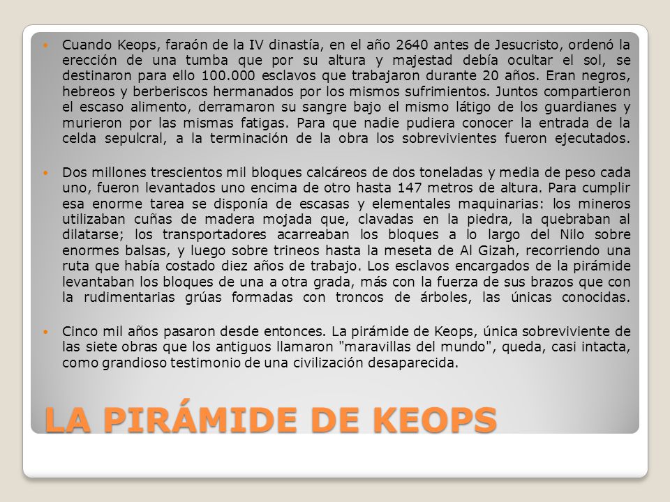 Cuando Keops, faraón de la IV dinastía, en el año 2640 antes de Jesucristo, ordenó la erección de una tumba que por su altura y majestad debía ocultar el sol, se destinaron para ello esclavos que trabajaron durante 20 años. Eran negros, hebreos y berberiscos hermanados por los mismos sufrimientos. Juntos compartieron el escaso alimento, derramaron su sangre bajo el mismo látigo de los guardianes y murieron por las mismas fatigas. Para que nadie pudiera conocer la entrada de la celda sepulcral, a la terminación de la obra los sobrevivientes fueron ejecutados.