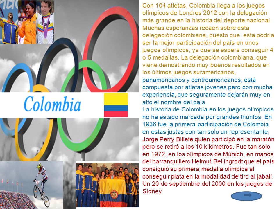 Con 104 atletas, Colombia llega a los juegos olímpicos de Londres 2012 con la delegación más grande en la historia del deporte nacional. Muchas esperanzas recaen sobre esta delegación colombiana, puesto que esta podría ser la mejor participación del país en unos juegos olímpicos, ya que se espera conseguir 4 o 5 medallas. La delegación colombiana, que viene demostrando muy buenos resultados en los últimos juegos suramericanos, panamericanos y centroamericanos, está compuesta por atletas jóvenes pero con mucha experiencia, que seguramente dejarán muy en alto el nombre del país.