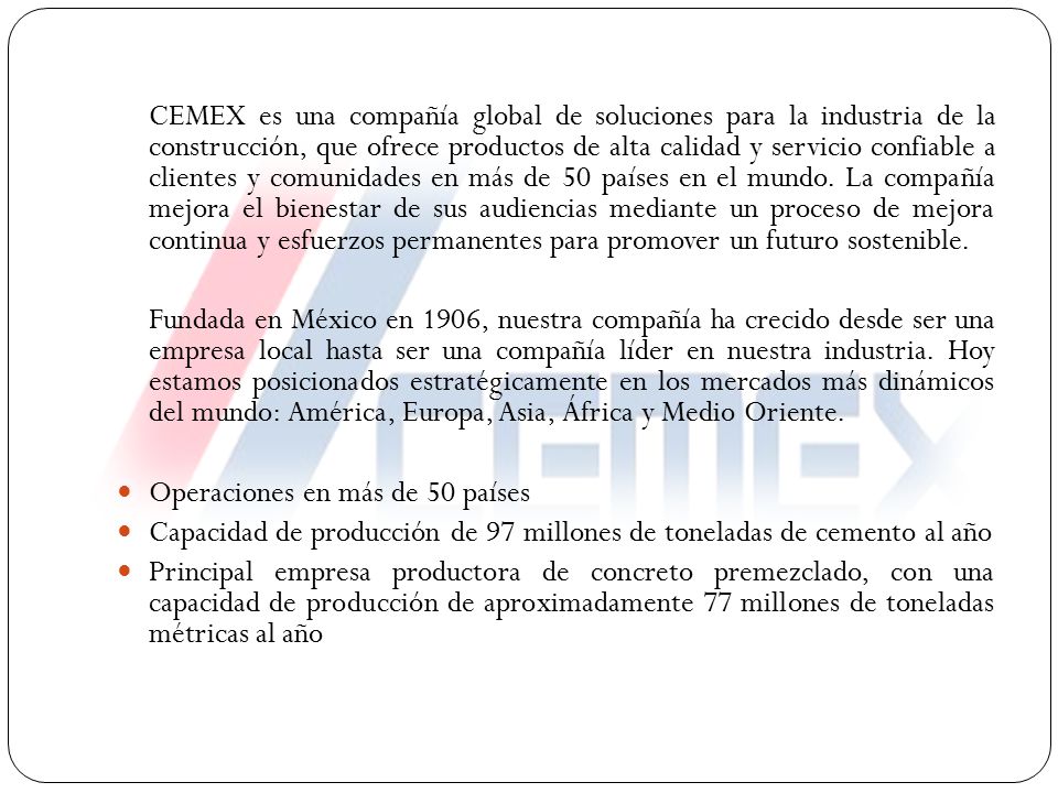 CEMEX es una compañía global de soluciones para la industria de la construcción, que ofrece productos de alta calidad y servicio confiable a clientes y comunidades en más de 50 países en el mundo. La compañía mejora el bienestar de sus audiencias mediante un proceso de mejora continua y esfuerzos permanentes para promover un futuro sostenible.