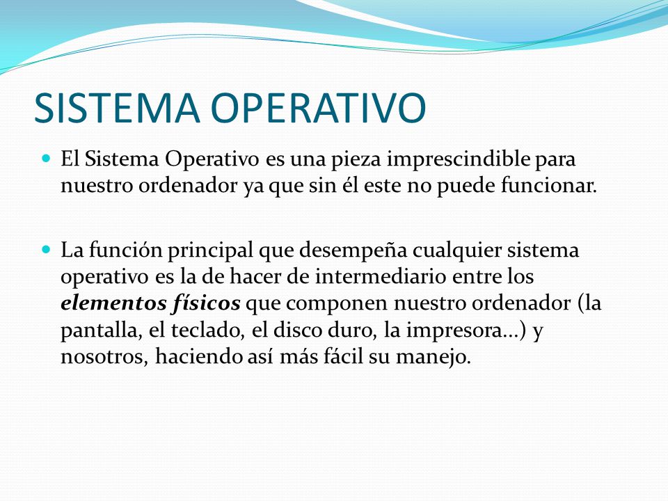 SISTEMA OPERATIVO El Sistema Operativo es una pieza imprescindible para nuestro ordenador ya que sin él este no puede funcionar.