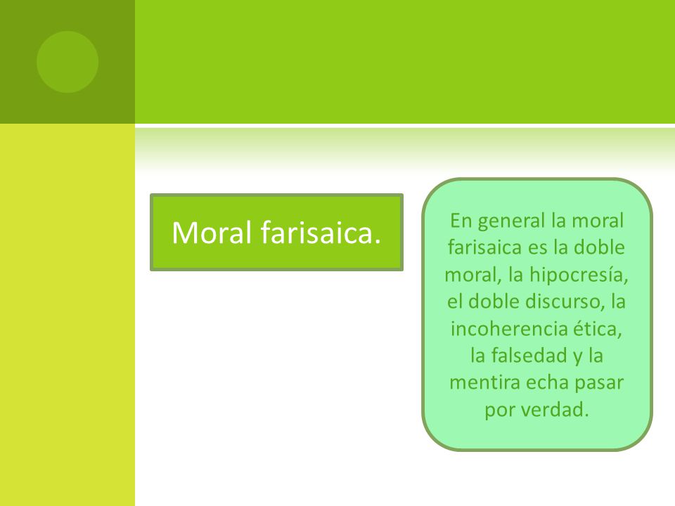 En general la moral farisaica es la doble moral, la hipocresía, el doble discurso, la incoherencia ética, la falsedad y la mentira echa pasar por verdad.