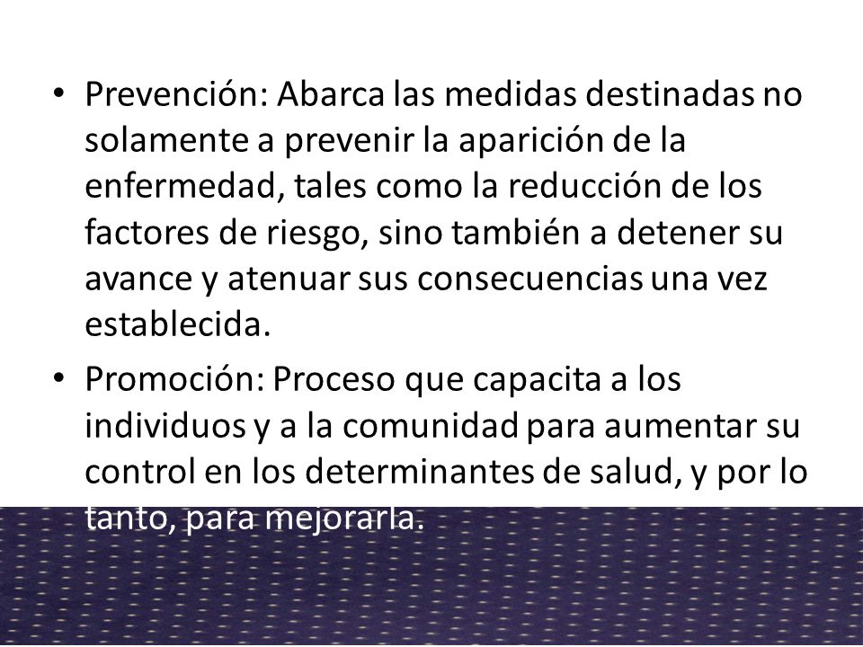 Prevención: Abarca las medidas destinadas no solamente a prevenir la aparición de la enfermedad, tales como la reducción de los factores de riesgo, sino también a detener su avance y atenuar sus consecuencias una vez establecida.