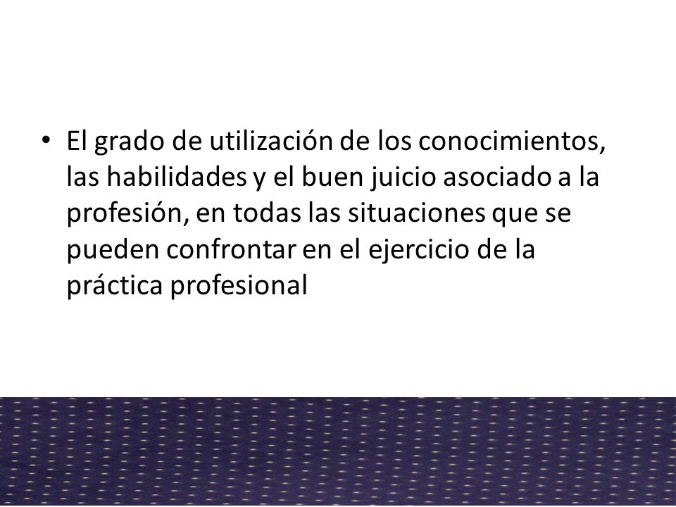 El grado de utilización de los conocimientos, las habilidades y el buen juicio asociado a la profesión, en todas las situaciones que se pueden confrontar en el ejercicio de la práctica profesional