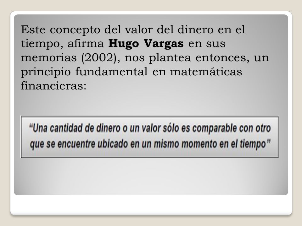 Este concepto del valor del dinero en el tiempo, afirma Hugo Vargas en sus memorias (2002), nos plantea entonces, un principio fundamental en matemáticas financieras: