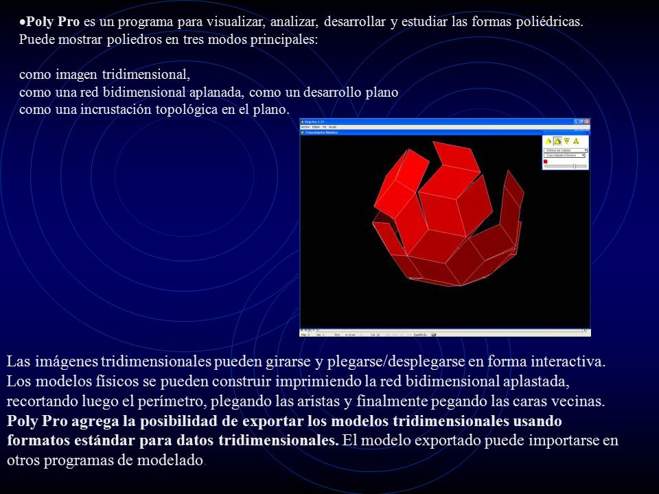Poly Pro es un programa para visualizar, analizar, desarrollar y estudiar las formas poliédricas. Puede mostrar poliedros en tres modos principales: como imagen tridimensional, como una red bidimensional aplanada, como un desarrollo plano como una incrustación topológica en el plano.