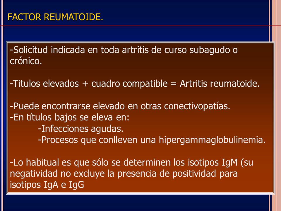 FACTOR REUMATOIDE. -Solicitud indicada en toda artritis de curso subagudo o crónico. -Titulos elevados + cuadro compatible = Artritis reumatoide.