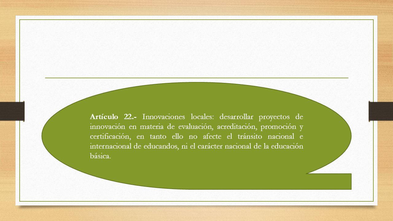 Artículo 22.- Innovaciones locales: desarrollar proyectos de innovación en materia de evaluación, acreditación, promoción y certificación, en tanto ello no afecte el tránsito nacional e internacional de educandos, ni el carácter nacional de la educación básica.