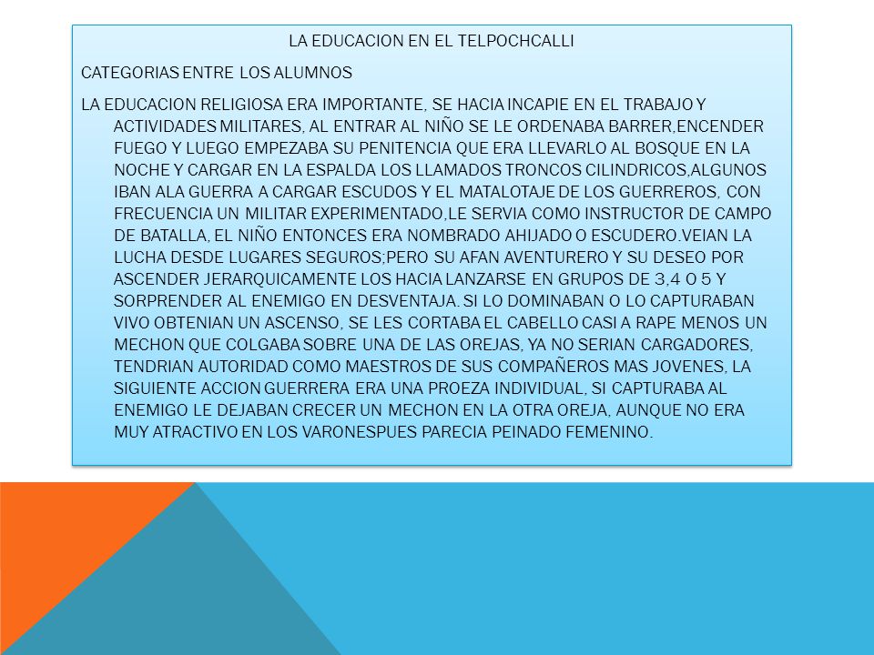 LA EDUCACION EN EL TELPOCHCALLI CATEGORIAS ENTRE LOS ALUMNOS LA EDUCACION RELIGIOSA ERA IMPORTANTE, SE HACIA INCAPIE EN EL TRABAJO Y ACTIVIDADES MILITARES, AL ENTRAR AL NIÑO SE LE ORDENABA BARRER,ENCENDER FUEGO Y LUEGO EMPEZABA SU PENITENCIA QUE ERA LLEVARLO AL BOSQUE EN LA NOCHE Y CARGAR EN LA ESPALDA LOS LLAMADOS TRONCOS CILINDRICOS,ALGUNOS IBAN ALA GUERRA A CARGAR ESCUDOS Y EL MATALOTAJE DE LOS GUERREROS, CON FRECUENCIA UN MILITAR EXPERIMENTADO,LE SERVIA COMO INSTRUCTOR DE CAMPO DE BATALLA, EL NIÑO ENTONCES ERA NOMBRADO AHIJADO O ESCUDERO.VEIAN LA LUCHA DESDE LUGARES SEGUROS;PERO SU AFAN AVENTURERO Y SU DESEO POR ASCENDER JERARQUICAMENTE LOS HACIA LANZARSE EN GRUPOS DE 3,4 O 5 Y SORPRENDER AL ENEMIGO EN DESVENTAJA.