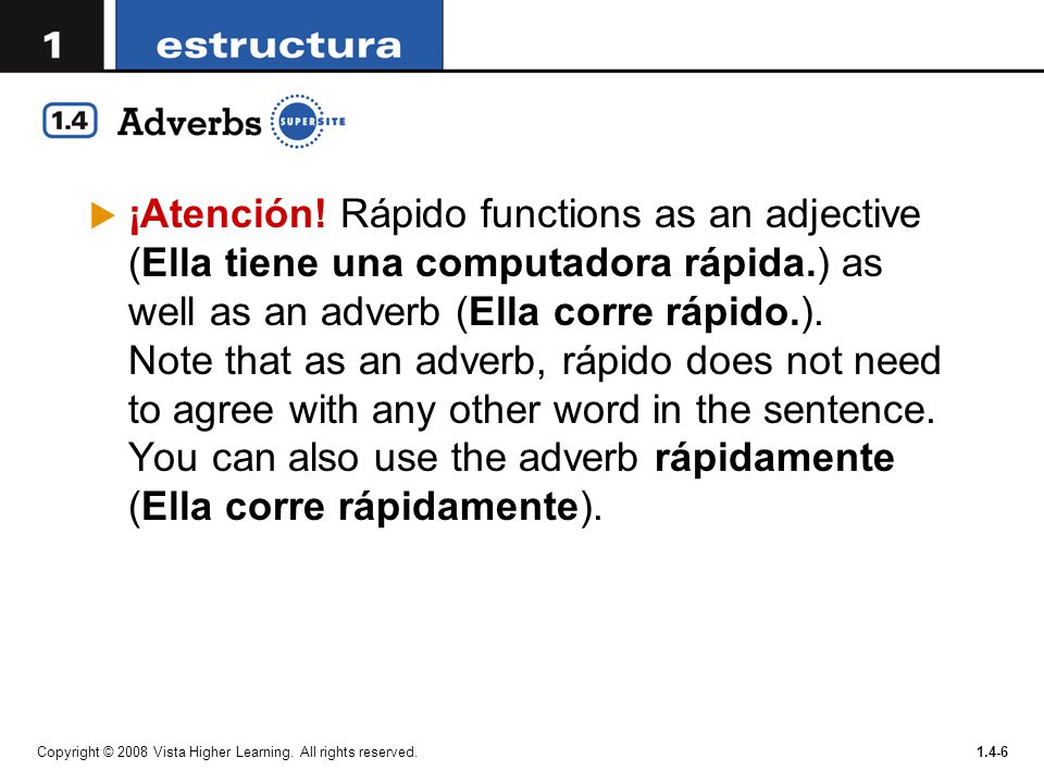 ¡Atención! Rápido functions as an adjective (Ella tiene una computadora rápida.) as well as an adverb (Ella corre rápido.). Note that as an adverb, rápido does not need to agree with any other word in the sentence. You can also use the adverb rápidamente (Ella corre rápidamente).
