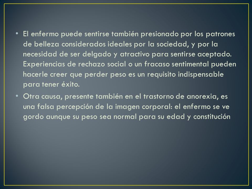 El enfermo puede sentirse también presionado por los patrones de belleza considerados ideales por la sociedad, y por la necesidad de ser delgado y atractivo para sentirse aceptado. Experiencias de rechazo social o un fracaso sentimental pueden hacerle creer que perder peso es un requisito indispensable para tener éxito.