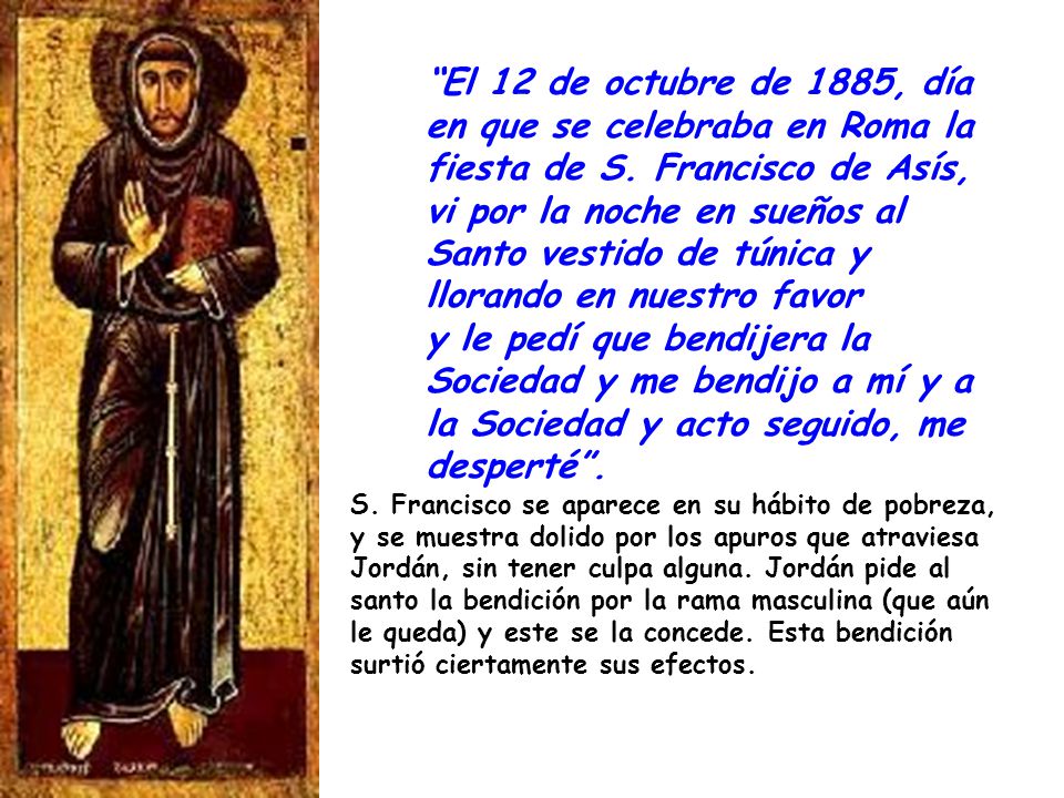 S. Francisco se aparece en su hábito de pobreza, y se muestra dolido por los apuros que atraviesa Jordán, sin tener culpa alguna. Jordán pide al santo la bendición por la rama masculina (que aún le queda) y este se la concede. Esta bendición surtió ciertamente sus efectos.