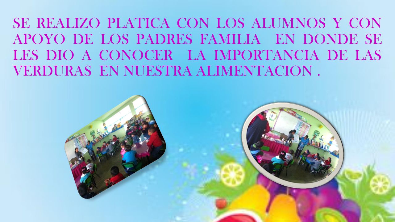 SE REALIZO PLATICA CON LOS ALUMNOS Y CON APOYO DE LOS PADRES FAMILIA EN DONDE SE LES DIO A CONOCER LA IMPORTANCIA DE LAS VERDURAS EN NUESTRA ALIMENTACION .