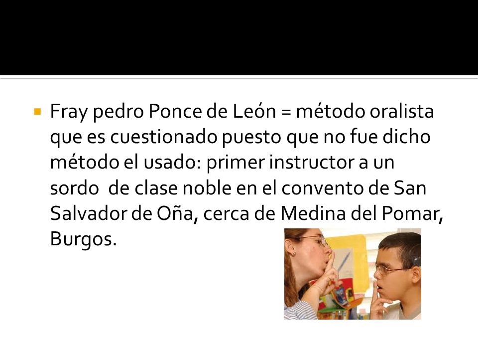 Fray pedro Ponce de León = método oralista que es cuestionado puesto que no fue dicho método el usado: primer instructor a un sordo de clase noble en el convento de San Salvador de Oña, cerca de Medina del Pomar, Burgos.