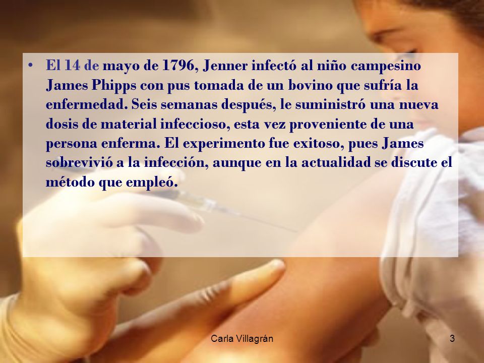 El 14 de mayo de 1796, Jenner infectó al niño campesino James Phipps con pus tomada de un bovino que sufría la enfermedad. Seis semanas después, le suministró una nueva dosis de material infeccioso, esta vez proveniente de una persona enferma. El experimento fue exitoso, pues James sobrevivió a la infección, aunque en la actualidad se discute el método que empleó.