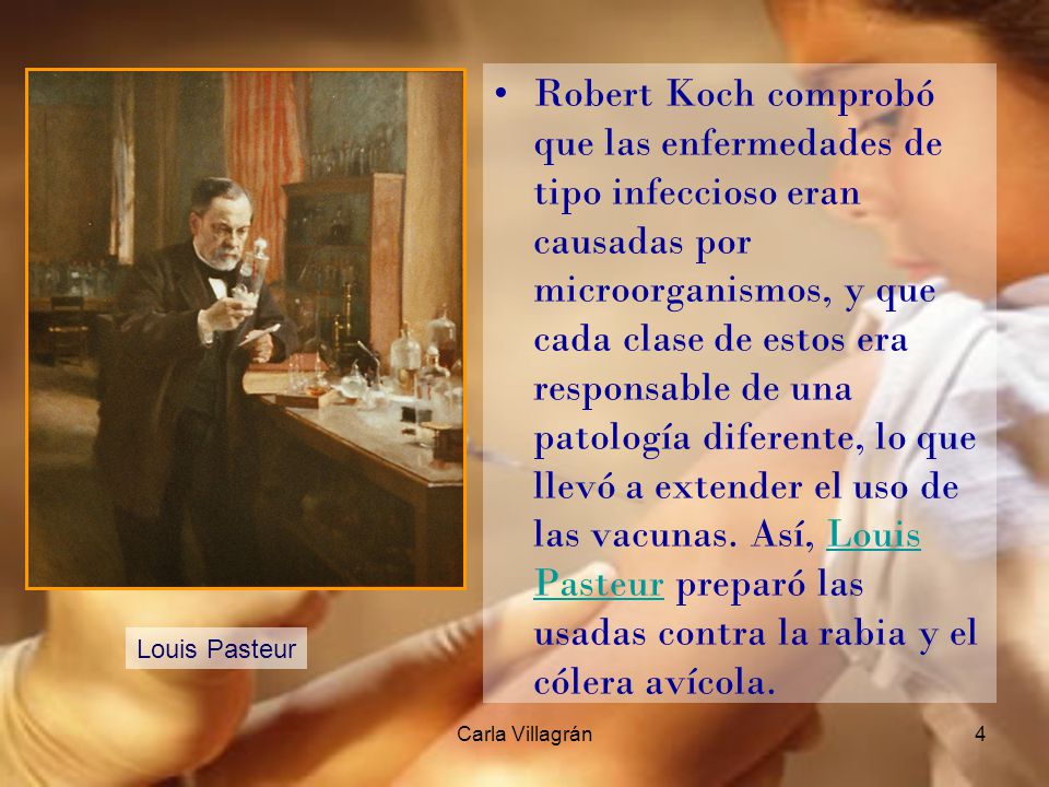 Robert Koch comprobó que las enfermedades de tipo infeccioso eran causadas por microorganismos, y que cada clase de estos era responsable de una patología diferente, lo que llevó a extender el uso de las vacunas. Así, Louis Pasteur preparó las usadas contra la rabia y el cólera avícola.