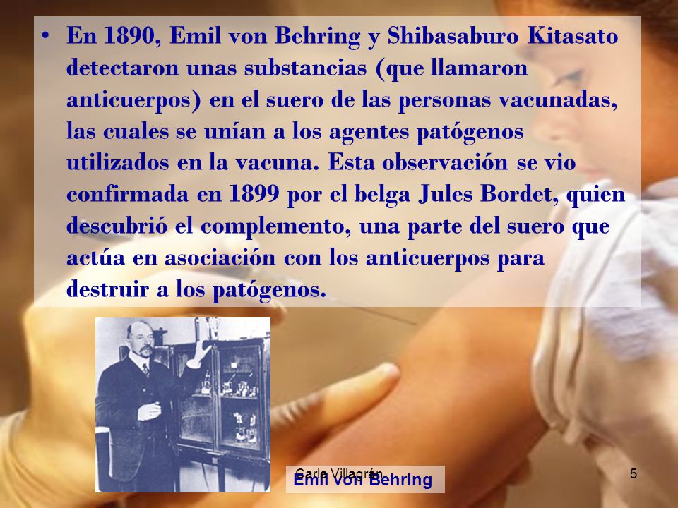 En 1890, Emil von Behring y Shibasaburo Kitasato detectaron unas substancias (que llamaron anticuerpos) en el suero de las personas vacunadas, las cuales se unían a los agentes patógenos utilizados en la vacuna. Esta observación se vio confirmada en 1899 por el belga Jules Bordet, quien descubrió el complemento, una parte del suero que actúa en asociación con los anticuerpos para destruir a los patógenos.
