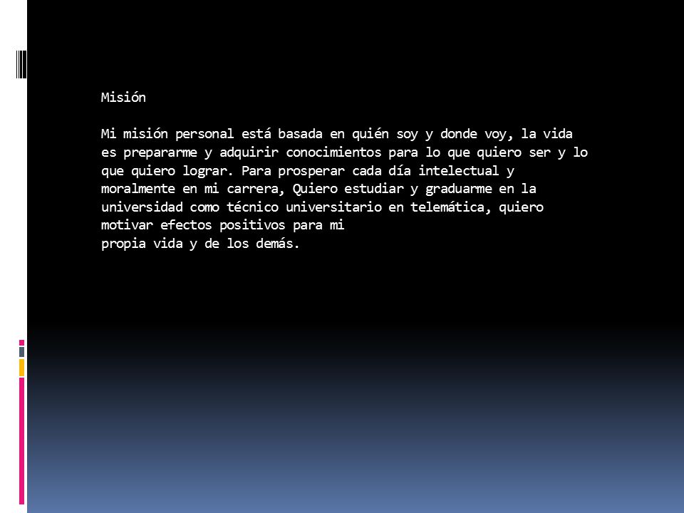 Misión Mi misión personal está basada en quién soy y donde voy, la vida es prepararme y adquirir conocimientos para lo que quiero ser y lo que quiero lograr.