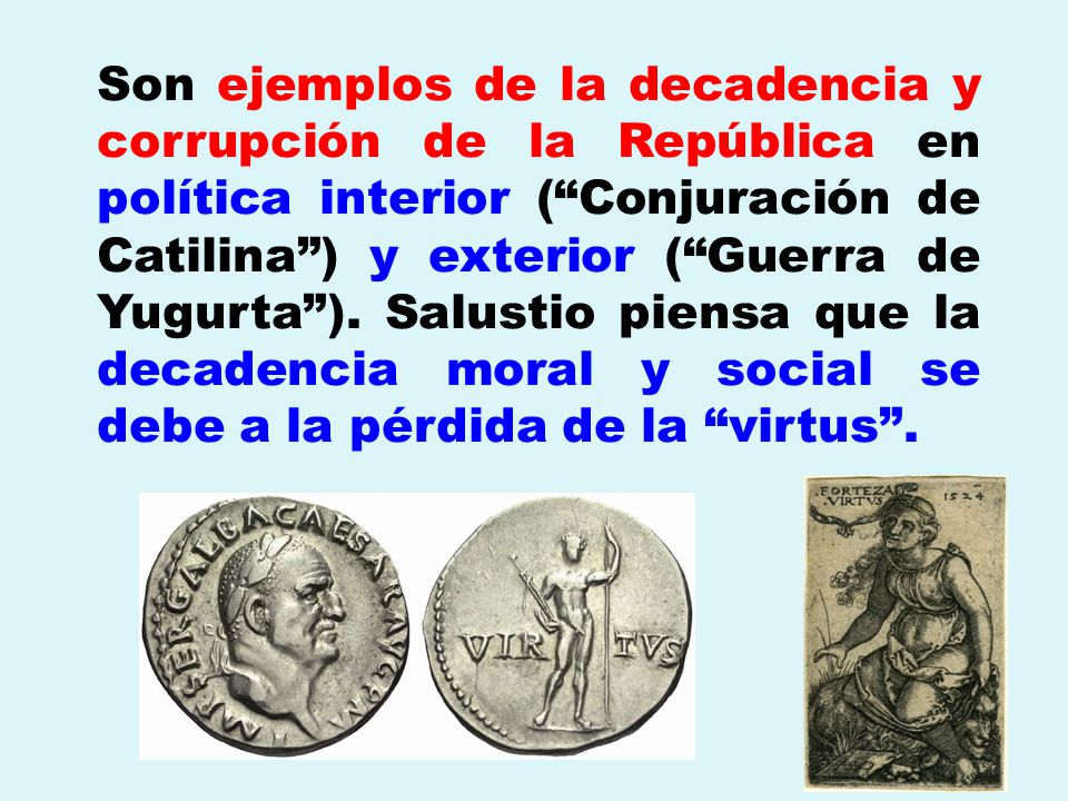 Son ejemplos de la decadencia y corrupción de la República en política interior ( Conjuración de Catilina ) y exterior ( Guerra de Yugurta ). Salustio piensa que la decadencia moral y social se debe a la pérdida de la virtus .