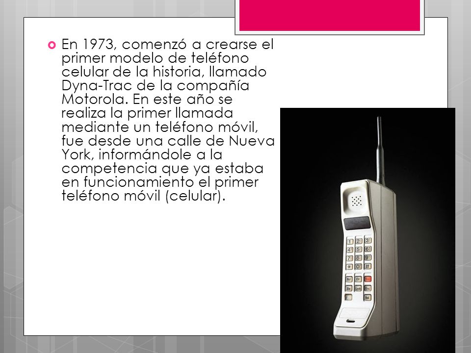 En 1973, comenzó a crearse el primer modelo de teléfono celular de la historia, llamado Dyna-Trac de la compañía Motorola.