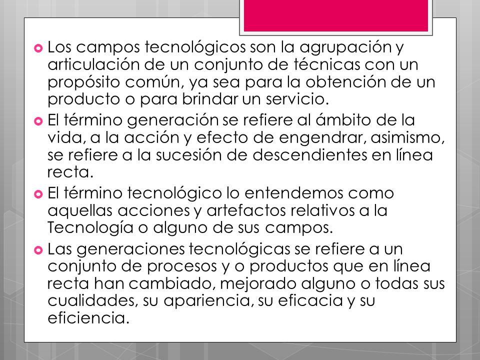 Los campos tecnológicos son la agrupación y articulación de un conjunto de técnicas con un propósito común, ya sea para la obtención de un producto o para brindar un servicio.