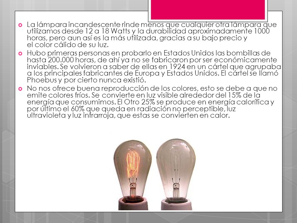 La lámpara incandescente rinde menos que cualquier otra lámpara que utilizamos desde 12 a 18 Watts y la durabilidad aproximadamente 1000 horas, pero aun así es la más utilizada, gracias a su bajo precio y el color cálido de su luz.