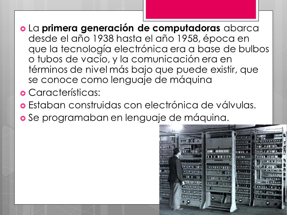 La primera generación de computadoras abarca desde el año 1938 hasta el año 1958, época en que la tecnología electrónica era a base de bulbos o tubos de vacío, y la comunicación era en términos de nivel más bajo que puede existir, que se conoce como lenguaje de máquina