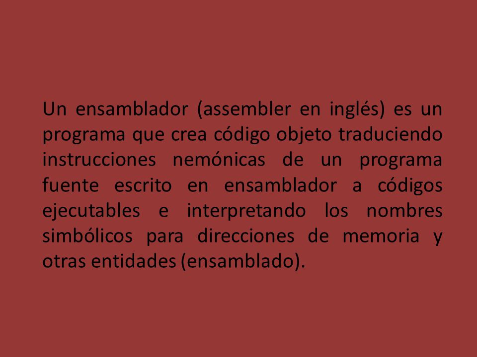 Un ensamblador (assembler en inglés) es un programa que crea código objeto traduciendo instrucciones nemónicas de un programa fuente escrito en ensamblador a códigos ejecutables e interpretando los nombres simbólicos para direcciones de memoria y otras entidades (ensamblado).