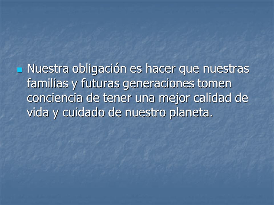 Nuestra obligación es hacer que nuestras familias y futuras generaciones tomen conciencia de tener una mejor calidad de vida y cuidado de nuestro planeta.