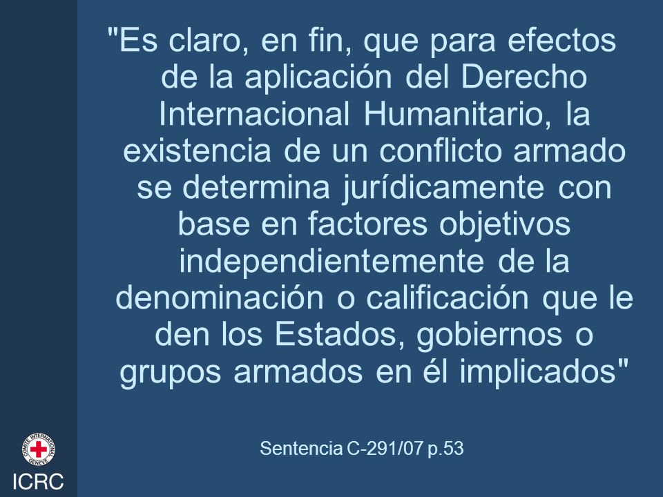 Es claro, en fin, que para efectos de la aplicación del Derecho Internacional Humanitario, la existencia de un conflicto armado se determina jurídicamente con base en factores objetivos independientemente de la denominación o calificación que le den los Estados, gobiernos o grupos armados en él implicados