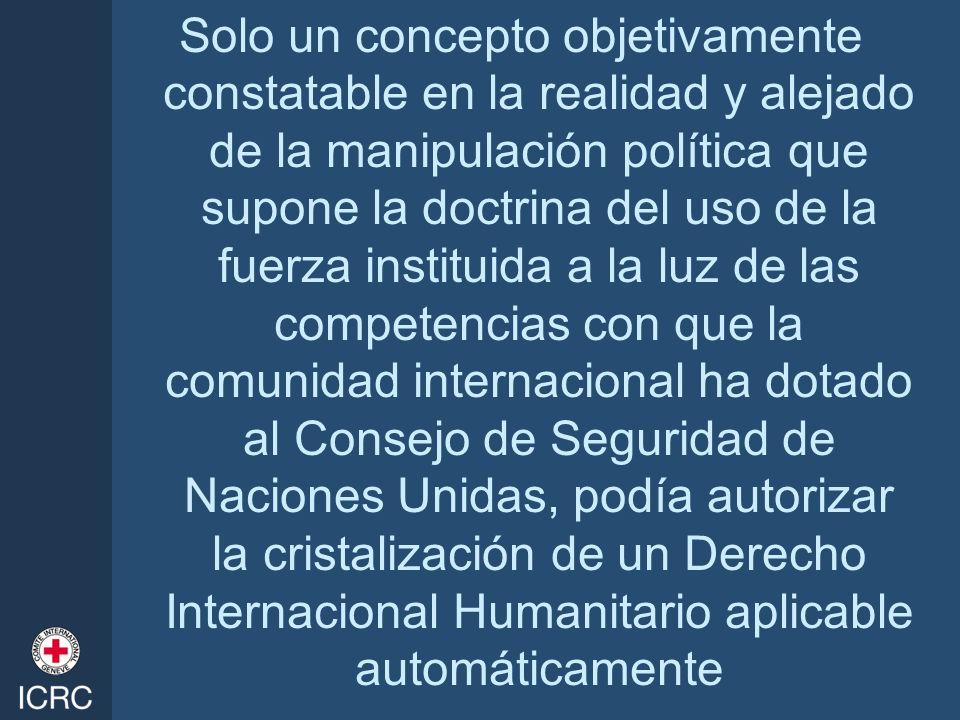 Solo un concepto objetivamente constatable en la realidad y alejado de la manipulación política que supone la doctrina del uso de la fuerza instituida a la luz de las competencias con que la comunidad internacional ha dotado al Consejo de Seguridad de Naciones Unidas, podía autorizar la cristalización de un Derecho Internacional Humanitario aplicable automáticamente