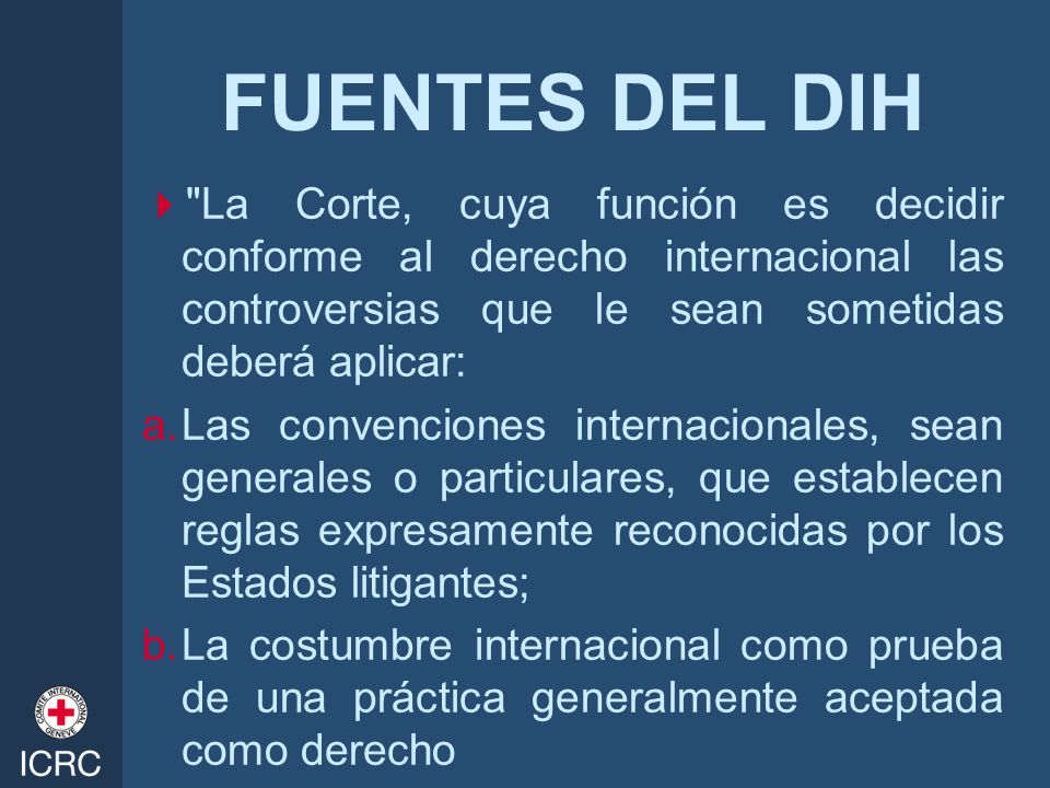 FUENTES DEL DIH La Corte, cuya función es decidir conforme al derecho internacional las controversias que le sean sometidas deberá aplicar: