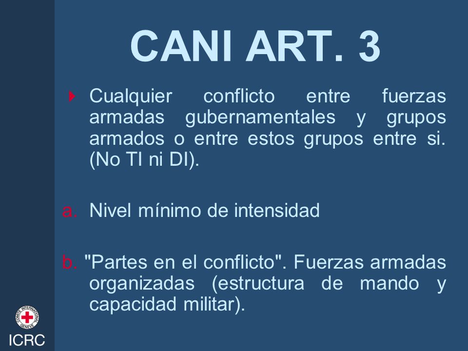 CANI ART. 3 Cualquier conflicto entre fuerzas armadas gubernamentales y grupos armados o entre estos grupos entre si. (No TI ni DI).