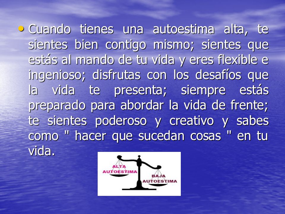 Cuando tienes una autoestima alta, te sientes bien contigo mismo; sientes que estás al mando de tu vida y eres flexible e ingenioso; disfrutas con los desafíos que la vida te presenta; siempre estás preparado para abordar la vida de frente; te sientes poderoso y creativo y sabes como hacer que sucedan cosas en tu vida.