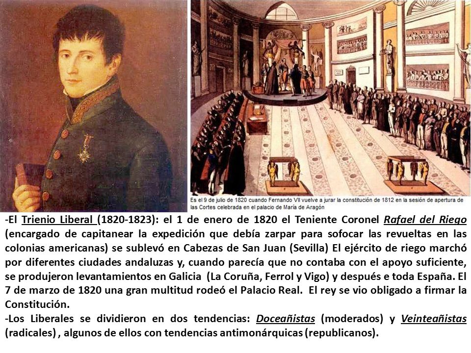 -El Trienio Liberal ( ): el 1 de enero de 1820 el Teniente Coronel Rafael del Riego (encargado de capitanear la expedición que debía zarpar para sofocar las revueltas en las colonias americanas) se sublevó en Cabezas de San Juan (Sevilla) El ejército de riego marchó por diferentes ciudades andaluzas y, cuando parecía que no contaba con el apoyo suficiente, se produjeron levantamientos en Galicia (La Coruña, Ferrol y Vigo) y después e toda España. El 7 de marzo de 1820 una gran multitud rodeó el Palacio Real. El rey se vio obligado a firmar la Constitución.