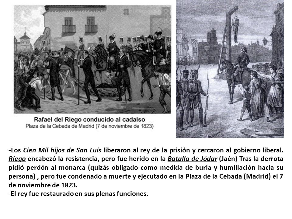 -Los Cien Mil hijos de San Luis liberaron al rey de la prisión y cercaron al gobierno liberal. Riego encabezó la resistencia, pero fue herido en la Batalla de Jódar (Jaén) Tras la derrota pidió perdón al monarca (quizás obligado como medida de burla y humillación hacia su persona) , pero fue condenado a muerte y ejecutado en la Plaza de la Cebada (Madrid) el 7 de noviembre de 1823.