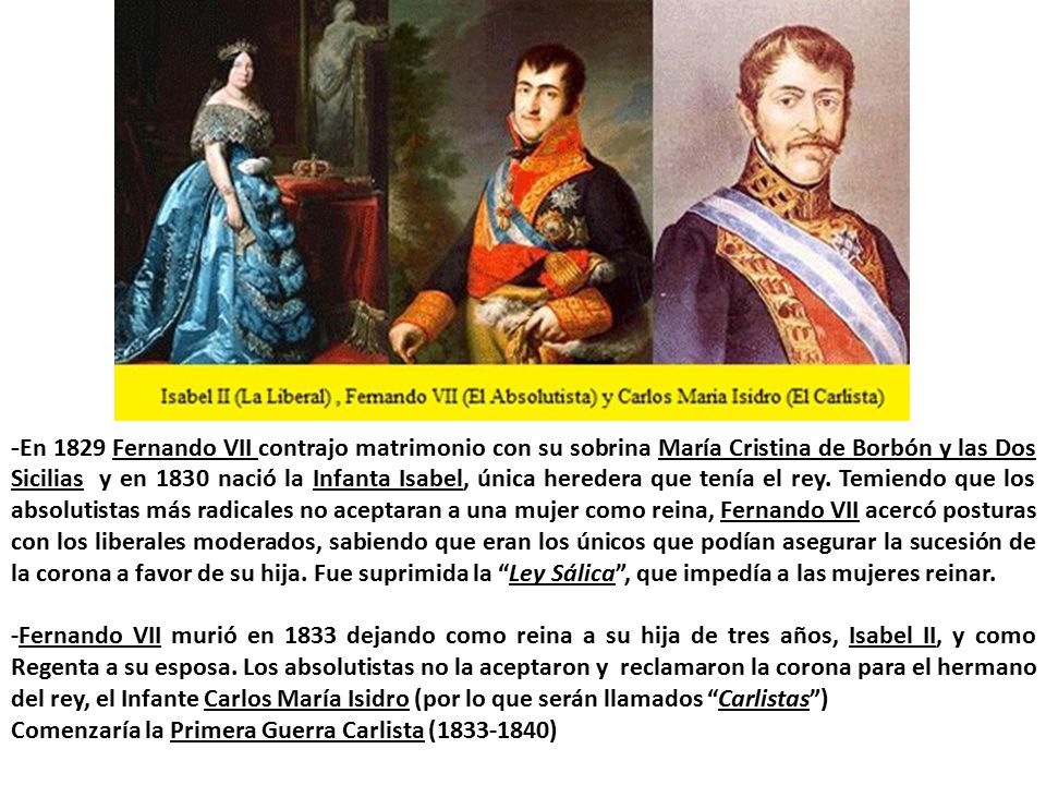 -En 1829 Fernando VII contrajo matrimonio con su sobrina María Cristina de Borbón y las Dos Sicilias y en 1830 nació la Infanta Isabel, única heredera que tenía el rey. Temiendo que los absolutistas más radicales no aceptaran a una mujer como reina, Fernando VII acercó posturas con los liberales moderados, sabiendo que eran los únicos que podían asegurar la sucesión de la corona a favor de su hija. Fue suprimida la Ley Sálica , que impedía a las mujeres reinar.