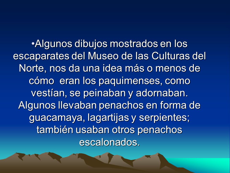 Algunos dibujos mostrados en los escaparates del Museo de las Culturas del Norte, nos da una idea más o menos de cómo eran los paquimenses, como vestían, se peinaban y adornaban.