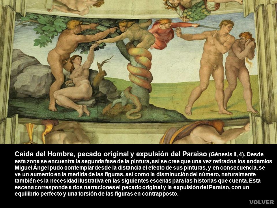 Caída del Hombre, pecado original y expulsión del Paraíso (Génesis II, 4). Desde esta zona se encuentra la segunda fase de la pintura, así se cree que una vez retirados los andamios Miguel Ángel pudo contemplar desde la distancia el efecto de sus pinturas, y en consecuencia, se ve un aumento en la medida de las figuras, así como la disminución del número, naturalmente también es la necesidad ilustrativa en las siguientes escenas para las historias que cuenta. Esta escena corresponde a dos narraciones el pecado original y la expulsión del Paraíso, con un equilibrio perfecto y una torsión de las figuras en contrapposto.