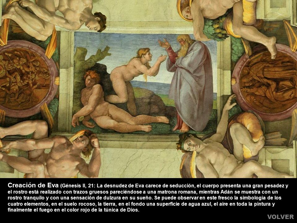 Creación de Eva (Génesis II, 21: La desnudez de Eva carece de seducción, el cuerpo presenta una gran pesadez y el rostro está realizado con trazos gruesos pareciéndose a una matrona romana, mientras Adán se muestra con un rostro tranquilo y con una sensación de dulzura en su sueño. Se puede observar en este fresco la simbología de los cuatro elementos, en el suelo rocoso, la tierra, en el fondo una superficie de agua azul, el aire en toda la pintura y finalmente el fuego en el color rojo de la túnica de Dios.