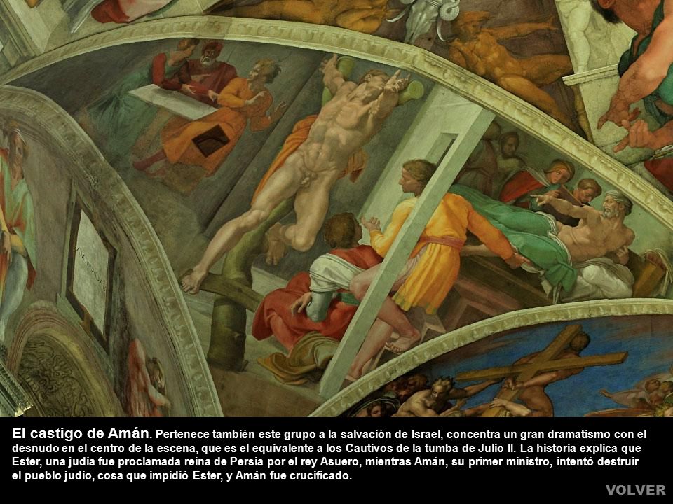 El castigo de Amán. Pertenece también este grupo a la salvación de Israel, concentra un gran dramatismo con el desnudo en el centro de la escena, que es el equivalente a los Cautivos de la tumba de Julio II. La historia explica que Ester, una judía fue proclamada reina de Persia por el rey Asuero, mientras Amán, su primer ministro, intentó destruir el pueblo judío, cosa que impidió Ester, y Amán fue crucificado.
