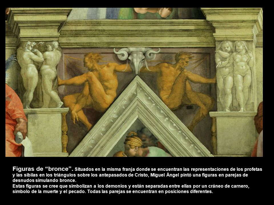 Figuras de bronce . Situados en la misma franja donde se encuentran las representaciones de los profetas y las sibilas en los triángulos sobre los antepasados de Cristo, Miguel Ángel pintó una figuras en parejas de desnudos simulando bronce.