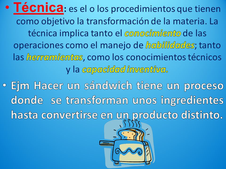 Técnica: es el o los procedimientos que tienen como objetivo la transformación de la materia. La técnica implica tanto el conocimiento de las operaciones como el manejo de habilidades; tanto las herramientas, como los conocimientos técnicos y la capacidad inventiva.