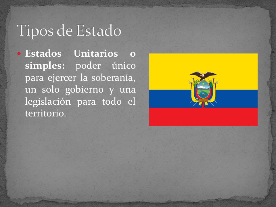 Tipos de Estado Estados Unitarios o simples: poder único para ejercer la soberanía, un solo gobierno y una legislación para todo el territorio.