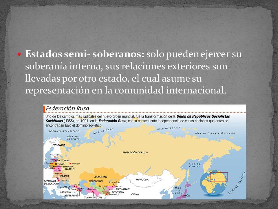 Estados semi- soberanos: solo pueden ejercer su soberanía interna, sus relaciones exteriores son llevadas por otro estado, el cual asume su representación en la comunidad internacional.