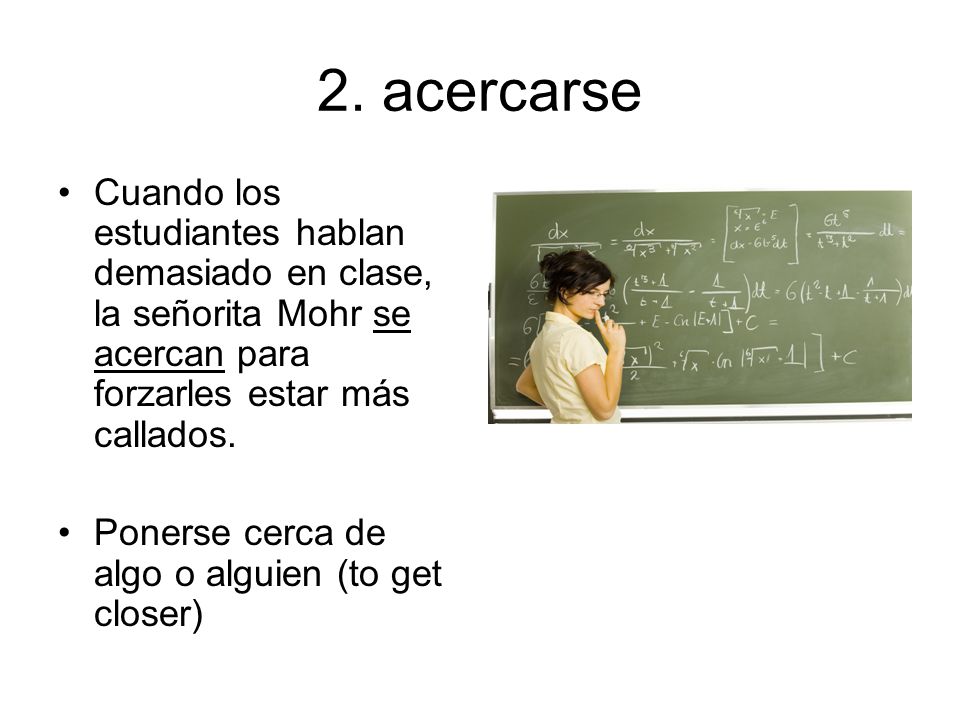 2. acercarse Cuando los estudiantes hablan demasiado en clase, la señorita Mohr se acercan para forzarles estar más callados.