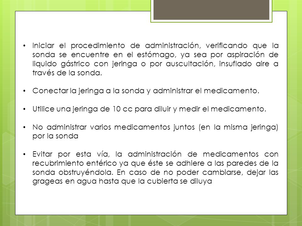 Iniciar el procedimiento de administración, verificando que la sonda se encuentre en el estómago, ya sea por aspiración de liquido gástrico con jeringa o por auscultación, insuflado aire a través de la sonda.