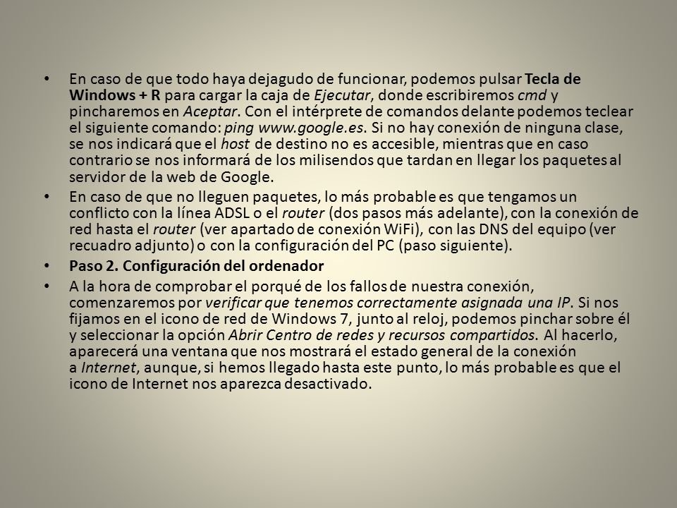 En caso de que todo haya dejagudo de funcionar, podemos pulsar Tecla de Windows + R para cargar la caja de Ejecutar, donde escribiremos cmd y pincharemos en Aceptar. Con el intérprete de comandos delante podemos teclear el siguiente comando: ping   Si no hay conexión de ninguna clase, se nos indicará que el host de destino no es accesible, mientras que en caso contrario se nos informará de los milisendos que tardan en llegar los paquetes al servidor de la web de Google.