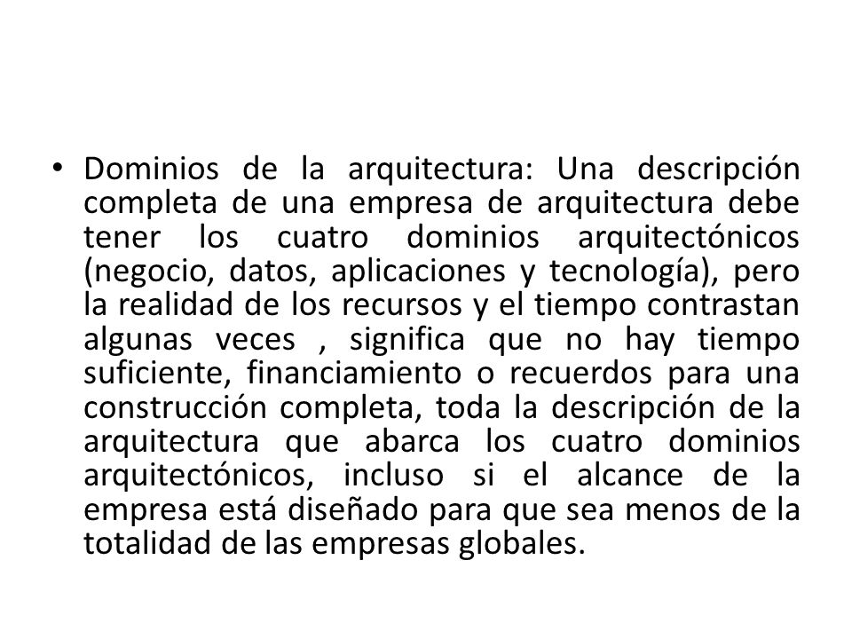 Dominios de la arquitectura: Una descripción completa de una empresa de arquitectura debe tener los cuatro dominios arquitectónicos (negocio, datos, aplicaciones y tecnología), pero la realidad de los recursos y el tiempo contrastan algunas veces , significa que no hay tiempo suficiente, financiamiento o recuerdos para una construcción completa, toda la descripción de la arquitectura que abarca los cuatro dominios arquitectónicos, incluso si el alcance de la empresa está diseñado para que sea menos de la totalidad de las empresas globales.