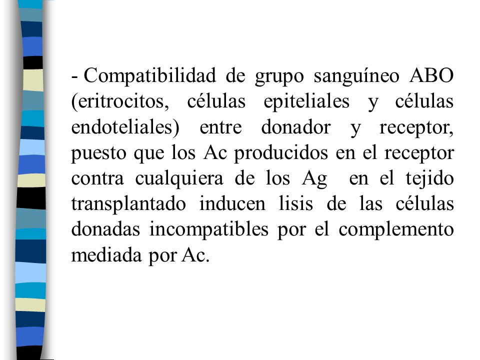 Compatibilidad de grupo sanguíneo ABO (eritrocitos, células epiteliales y células endoteliales) entre donador y receptor, puesto que los Ac producidos en el receptor contra cualquiera de los Ag en el tejido transplantado inducen lisis de las células donadas incompatibles por el complemento mediada por Ac.