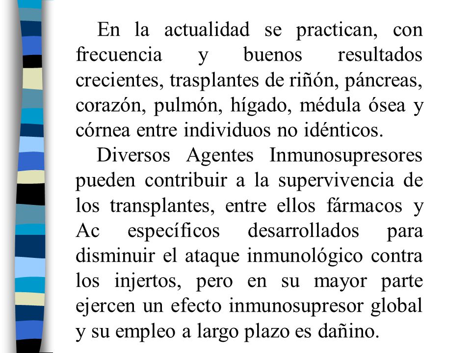 En la actualidad se practican, con frecuencia y buenos resultados crecientes, trasplantes de riñón, páncreas, corazón, pulmón, hígado, médula ósea y córnea entre individuos no idénticos.